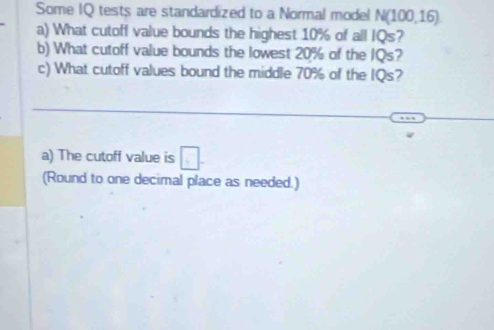 Some IQ tests are standardized to a Normal model N(100,16). 
a) What cutoff value bounds the highest 10% of all IQs? 
b) What cutoff value bounds the lowest 20% of the IQs? 
c) What cutoff values bound the middle 70% of the IQs? 
a) The cutoff value is □. 
(Round to one decimal place as needed.)