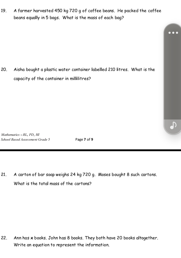 A farmer harvested 450 kg 720 g of coffee beans. He packed the coffee 
beans equally in 5 bags. What is the mass of each bag? 
20. Aisha bought a plastic water container labelled 210 litres. What is the 
capacity of the container in millilitres? 
Mathematics - RL. PD. HI 
School Based Assessment Grade 5 Page 7 of 9 
21. A carton of bar soap weighs 24 kg 720 g. Moses bought 8 such cartons. 
What is the total mass of the cartons? 
22. Ann has x books. John has 8 books. They both have 20 books altogether. 
Write an equation to represent the information.