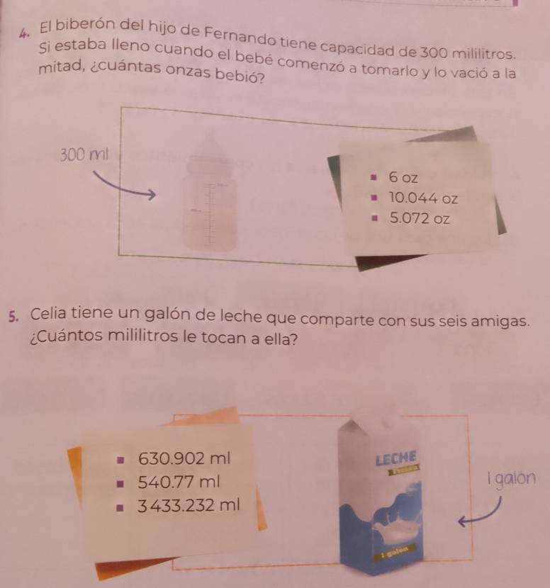 El biberón del hijo de Fernando tiene capacidad de 300 mililitros.
Si estaba lleno cuando el bebé comenzó a tomarlo y lo vació a la
mitad, ¿cuántas onzas bebió?
5. Celia tiene un galón de leche que comparte con sus seis amigas.
¿Cuántos mililitros le tocan a ella?
630.902 ml LECHE
540.77 ml I galon
3433.232ml