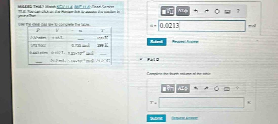 MISSED THIS? Walch KCV 114, IWE 11E; Read Section
1.B. You can click on the Fleview link to access the section in AEφ ?
your a Text.
Use the ideal gas law to complete the table 0.0213
Omega = w a !
Request Answer
Submitt
Part D
Complere the fourth oplumn of the table
?
T=
K
Submit Request Answer