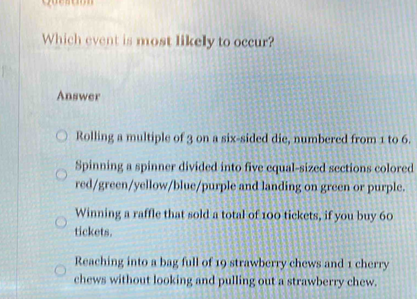 Which event is most likely to occur?
Answer
Rolling a multiple of 3 on a six-sided die, numbered from 1 to 6.
Spinning a spinner divided into five equal-sized sections colored
red/green/yellow/blue/purple and landing on green or purple.
Winning a raffle that sold a total of 100 tickets, if you buy 60
tickets.
Reaching into a bag full of 19 strawberry chews and 1 cherry
chews without looking and pulling out a strawberry chew.