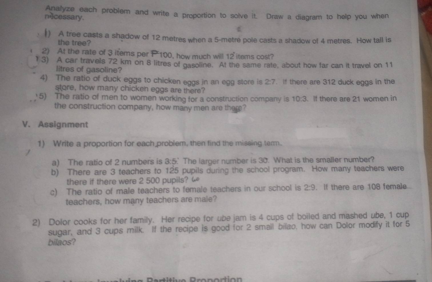 Analyze each problem and write a proportion to solve it. Draw a diagram to help you when 
necessary. 
() A tree casts a shadow of 12 metres when a 5-metre pole casts a shadow of 4 metres. How tall is 
the tree? 
2) At the rate of 3 items per P 100, how much will 12 items cost? 
3) A car travels 72 km on 8 litres of gasoline. At the same rate, about how far can it travel on 11
litres of gasoline? 
4) The ratio of duck eggs to chicken eggs in an egg store is 2:7. if there are 312 duck eggs in the 
store, how many chicken eggs are there? 
5) The ratio of men to women working for a construction company is 10:3. If there are 21 women in 
the construction company, how many men are there? 
V. Assignment 
1) Write a proportion for each problem, then find the missing term. 
a) The ratio of 2 numbers is 3:5 The larger number is 30. What is the smaller number? 
b) There are 3 teachers to 125 pupils during the school program. How many teachers were 
there if there were 2 500 pupils? “ 
c) The ratio of male teachers to female teachers in our school is 2:9. If there are 108 female 
teachers, how many teachers are male? 
2) Dolor cooks for her family. Her recipe for ube jam is 4 cups of boiled and mashed ube, 1 cup 
sugar, and 3 cups milk. If the recipe is good for 2 small bilao, how can Dolor modify it for 5
bilaos?