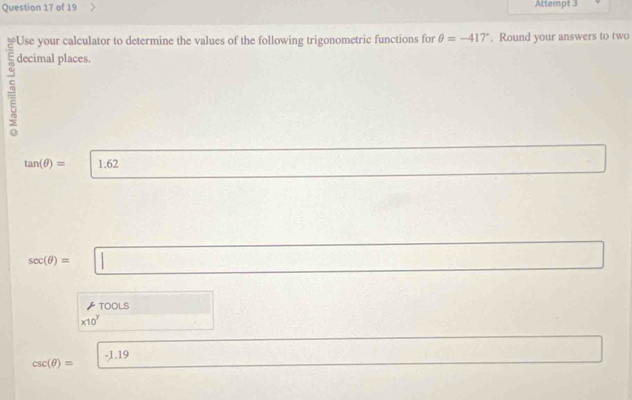 Attempt 3 
Use your calculator to determine the values of the following trigonometric functions for θ =-417°. Round your answers to two
5 decimal places.
tan (θ )= 1.62
sec (θ )= 1_ 
∠ TOOLS
* 10^y
csc (θ )= -1.19