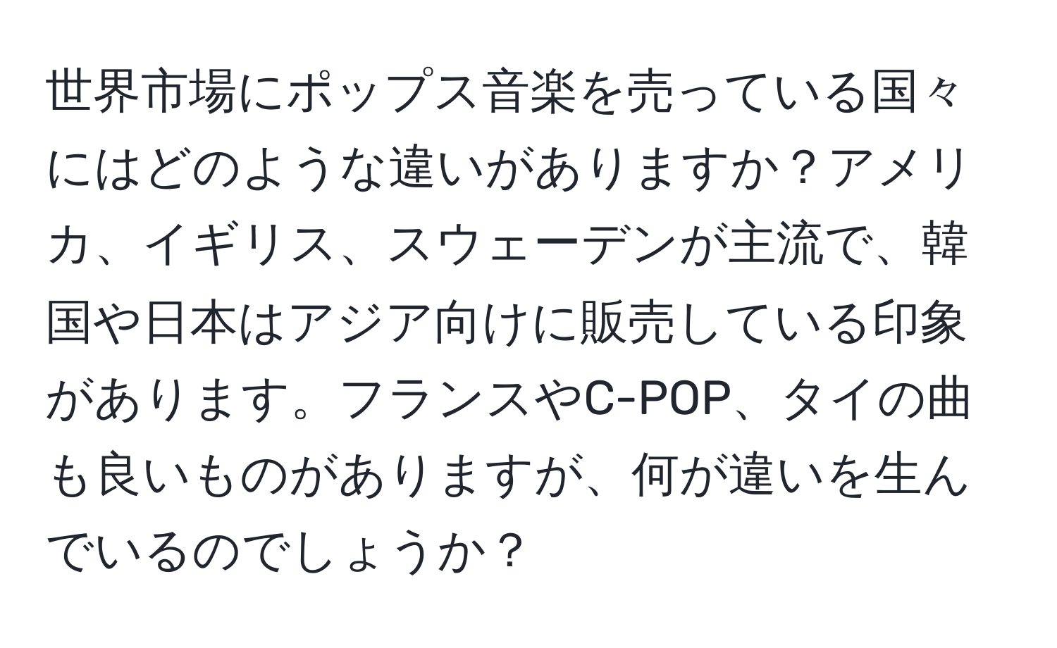 世界市場にポップス音楽を売っている国々にはどのような違いがありますか？アメリカ、イギリス、スウェーデンが主流で、韓国や日本はアジア向けに販売している印象があります。フランスやC-POP、タイの曲も良いものがありますが、何が違いを生んでいるのでしょうか？