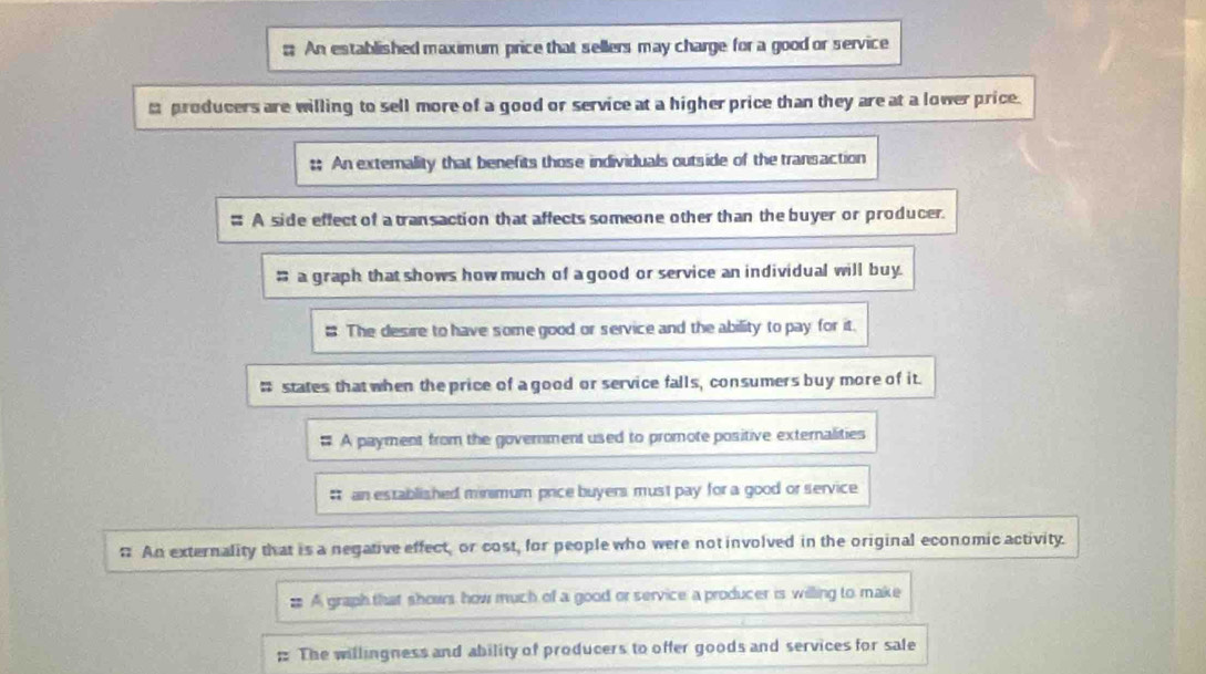 An established maximum price that sellers may charge for a good or service 
m producers are willing to sell more of a good or service at a higher price than they are at a lower price. 
;; An extemality that benefits those individuals outside of the transaction 
# A side effect of a transaction that affects someone other than the buyer or producer. 
; a graph that shows how much of a good or service an individual will buy. 
; The desire to have some good or service and the ability to pay for it. 
# states that when the price of a good or service falls, consumers buy more of it. 
# A payment from the government used to promote positive externalities 
# an established minimum price buyers must pay for a good or service 
# An externality that is a negative effect, or cost, for people who were not involved in the original economic activity. 
# A graph that shows how much of a good or service a producer is willing to make 
; The willingness and ability of producers to offer goods and services for sale