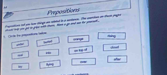 Prepositions
Prepositions tall you how things are related in a sentence. The exercises on these pages
should help you get to grips with them. Have a go and see for yourself...
1. Circle the prepositions below.
rising
under buried orange
into cloud
on top of
real
after
lary flying over