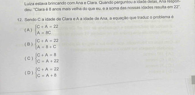 Luiza estava brincando com Ana e Clara. Quando perguntou a idade delas, Ana respon-
deu: "Clara é 8 anos mais velha do que eu, e a soma das nossas idades resulta em 22°. 
12. Sendo C a idade de Clara e A a idade de Ana, a equação que traduz o problema é
( A ) beginarrayl C+A=22 A=8Cendarray.
( B ) beginarrayl C+A=22 A=8+Cendarray.
( C ) beginarrayl C+A=8 C=A+22endarray.
( D ) beginarrayl C+A=22 C=A+8endarray.