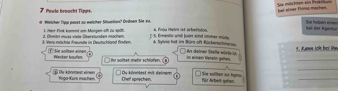 Sie möchten ein Praktikum
7 Paula braucht Tipps.
bei einer Firma machen.
a Welcher Tipp passt zu welcher Situation? Ordnen Sie zu.
Sie haben einen
1. Herr Fink kommt am Morgen oft zu spät. 4. Frau Helm ist arbeitslos.
bei der Agentur
2. Dimitri muss viele Überstunden machen. D 5. Ernesto und Juan sind immer müde.
3. Vera möchte Freunde in Deutschland finden. 6. Sylvia hat im Büro oft Rückenschmerzen.
⑦ Sie sollten einen 1. Kann ich bei Ihn
An deiner Stelle würde ich
Wecker kaufen. A
Ihr solltet mehr schlafen. (B in einen Verein gehen.
_
Du könntest einen Du könntest mit deinem
_
Sie sollten zur Ägentur
Yoga-Kurs machen. Chef sprechen.
für Arbeit gehen.
_