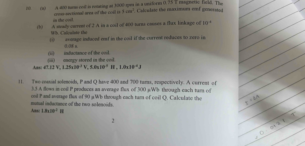 A 400 turns coil is rotating at 3000 rpm in a uniform 0.75 T magnetic field. The 
cross-sectional area of the coil is 5cm^2. Calculate the maximum emf generated 
in the coil. 
(b) A steady current of 2 A in a coil of 400 turns causes a flux linkage of 10^(-4)
Wb. Calculate the 
(i) average induced emf in the coil if the current reduces to zero in
0.08 s. 
(ii) inductance of the coil. 
(iii) energy stored in the coil. 
Ans: 47.12V, 1.25x10^(-3)V, 5.0x10^(-5)H, 1.0x10^(-4)J
11. Two coaxial solenoids, P and Q have 400 and 700 turns, respectively. A current of 
3.5 A flows in coil P produces an average flux of 300 μWb through each turn of 
coil P and average flux of 90 μWb through each turn of coil Q. Calculate the 
mutual inductance of the two solenoids. 
Ans: 1.8x10^(-2)H
2