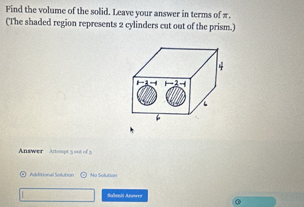 Find the volume of the solid. Leave your answer in terms of π. 
(The shaded region represents 2 cylinders cut out of the prism.) 
Answer Attempt 3 out of 5 
Additional Solution No Solution 
Submit Answer