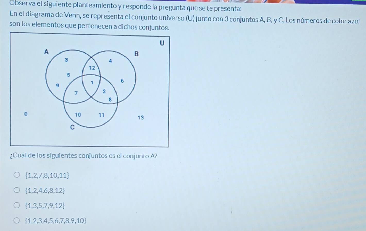 Observa el siguiente planteamiento y responde la pregunta que se te presenta:
En el diagrama de Venn, se representa el conjunto universo (U) junto con 3 conjuntos A, B, y C. Los números de color azul
son los elementos que pertenecen a dichos conjuntos.
¿Cuál de los siguientes conjuntos es el conjunto A?
 1,2,7,8,10,11
 1,2,4,6,8,12
 1,3,5,7,9,12
 1,2,3,4,5,6,7,8,9,10