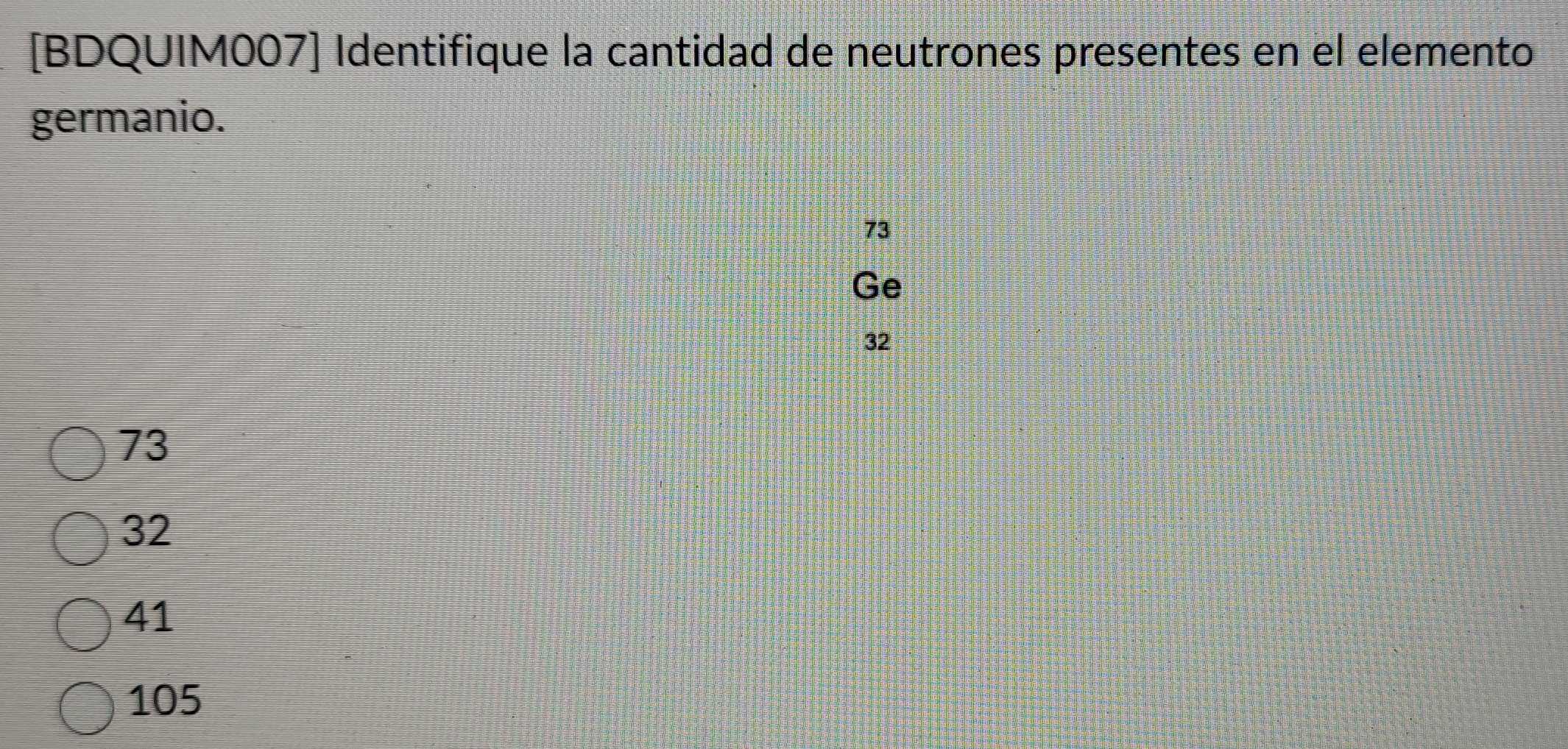 [BDQUIM007] Identifique la cantidad de neutrones presentes en el elemento
germanio.
73
Ge
32
73
32
41
105