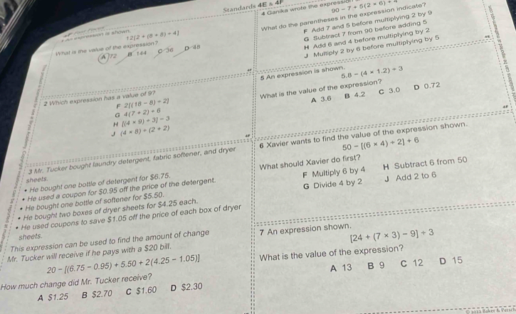 Standards 4E & 4
4 Ganika wrote the expressi8!
What do the parentheses in the expression indicate? 90-7+5(2* 6)+π
= A= =oression i ahown 2[2+(8+8)-4]
F Add 7 and 5 before multiplying 2 by 9 : G Subtract 7 from 90 before adding 5
J Multiply 2 by 6 before multiplying by 5
What is the value of the expression? D 48
H Add 6 and 4 before multiplying by 2
A72 B 144 C 36
5 :
+
5 An expression is shown. 5.8-(4* 1.2)+3
A 3.6 B 4.2 C 3.0 D 0.72
G 4(7+2)+6 What is the value of the expression?
2 Which expression has a value of 9?
F 2[(18-8)+2]
4F
H [(4* 9)+3]=3
J (4* 8)+(2+2)
+
50-[(6* 4)+2]+6
3 Mr. Tucker bought laundry detergent, fabric softener, and dryer 6 Xavier wants to find the value of the expression shown.

H Subtract 6 from 50
He bought one bottle of detergent for $6.75. What should Xavier do first?
sheets.
- He used a coupon for $0.95 off the price of the detergent. F Multiply 6 by 4
He bought two boxes of dryer sheets for $4.25 each. G Divide 4 by 2 J Add 2 to 6
He bought one bottle of softener for $5.50.
? He used coupons to save $1.05 off the price of each box of dryer
sheets.
This expression can be used to find the amount of change
[24+(7* 3)-9]+3
Mr. Tucker will receive if he pays with a $20 bill. 7 An expression shown.
20-[(6.75-0.95)+5.50+2(4.25-1.05)] What is the value of the expression?
How much change did Mr. Tucker receive? A 13 B 9 C 12 D 15
A $1.25 B $2.70 C $1.60 D $2,30
O 2 013 Baker & P etsch