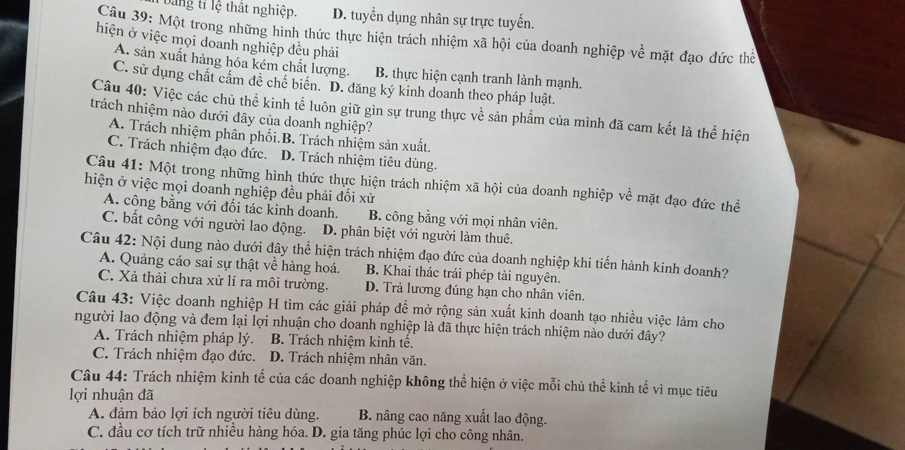 Dang tỉ lệ thất nghiệp. D. tuyển dụng nhân sự trực tuyến.
Câu 39: Một trong những hình thức thực hiện trách nhiệm xã hội của doanh nghiệp về mặt đạo đức thể
hiện ở việc mọi doanh nghiệp đều phải
A. sản xuất hàng hóa kém chất lượng. B. thực hiện cạnh tranh lành mạnh.
C. sử dụng chất cấm để chế biến. D. đăng ký kinh doanh theo pháp luật.
Câu 40: Việc các chủ thể kinh tế luôn giữ gìn sự trung thực về sản phẩm của mình đã cam kết là thể hiện
trách nhiệm nào dưới đây của doanh nghiệp?
A. Trách nhiệm phân phối.B. Trách nhiệm sản xuất.
C. Trách nhiệm đạo đức. D. Trách nhiệm tiêu dùng.
Câu 41: Một trong những hình thức thực hiện trách nhiệm xã hội của doanh nghiệp về mặt đạo đức thể
hiện ở việc mọi doanh nghiệp đều phải đối xử
A. công bằng với đối tác kinh doanh. B. công bằng với mọi nhân viên.
C. bất công với người lao động. D. phân biệt với người làm thuê.
Câu 42: Nội dung nào dưới đây thể hiện trách nhiệm đạo đức của doanh nghiệp khi tiến hành kinh doanh?
A. Quảng cáo sai sự thật về hàng hoá. B. Khai thác trái phép tài nguyên.
C. Xả thải chưa xử lí ra môi trường. D. Trả lương đúng hạn cho nhân viên.
Câu 43: Việc doanh nghiệp H tìm các giải pháp để mở rộng sản xuất kinh doanh tạo nhiều việc làm cho
người lao động và đem lại lợi nhuận cho doanh nghiệp là đã thực hiện trách nhiệm nào dưới đây?
A. Trách nhiệm pháp lý. B. Trách nhiệm kinh tế.
C. Trách nhiệm đạo đức. D. Trách nhiệm nhân văn.
Câu 44: Trách nhiệm kinh tế của các doanh nghiệp không thể hiện ở việc mỗi chủ thể kinh tế vì mục tiêu
lợi nhuận đã
A. đảm bảo lợi ích người tiêu dùng. B. nâng cao năng xuất lao động.
C. đầu cơ tích trữ nhiều hàng hóa. D. gia tăng phúc lợi cho công nhân.