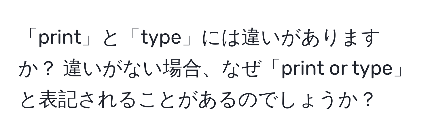 「print」と「type」には違いがありますか？ 違いがない場合、なぜ「print or type」と表記されることがあるのでしょうか？