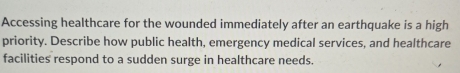 Accessing healthcare for the wounded immediately after an earthquake is a high 
priority. Describe how public health, emergency medical services, and healthcare 
facilities respond to a sudden surge in healthcare needs.