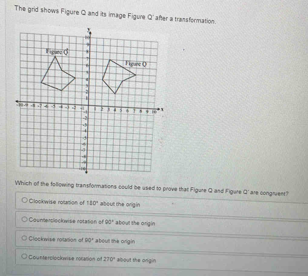 The grid shows Figure Q and its image Figure Q' after a transformation.
Which of the following transformations could be used to prove that Figure Q and Figure Q' are congruent?
Clockwise rotation of 180° about the origin
Counterclockwise rotation of 90° about the origin
Clockwise rotation of 90° about the origin
Counterclockwise rotation of 270° about the origin