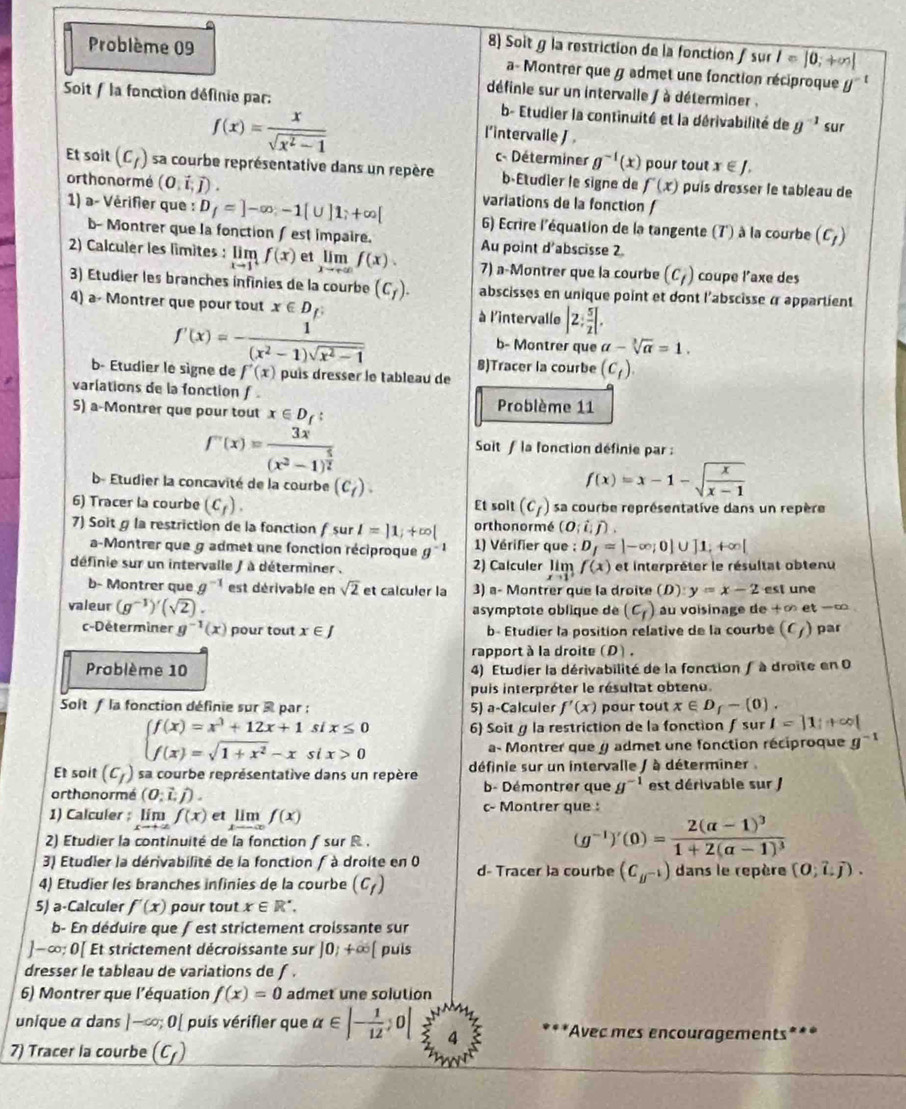 Soit g la restriction de la fonction fsur I=|0;+∈fty |
Problème 09 a- Montrer que g admet une fonction réciproque y°
définie sur un intervalle / à déterminer .
Soit / la fonction définie par: b- Etudier la continuité et la dérivabilité de g^(-1) sur
f(x)= x/sqrt(x^2-1) 
l'intervalle J 
c- Déterminer g^(-1)(x) pour tout x∈ J.
Et soit (c_f) sa courbe représentative dans un repère b Etudier le signe de f'(x) puís dresser le tableau de
orthonormé (0.vector i,vector j). variations de la fonction /
1) a- Vérifier que : D_f=]-∈fty ,-1[∪ ]1;+∈fty [ 6) Ecrire l'équation de la tangente (7') à la courbe (c_1)
b- Montrer que la fonction ∫ est impaire. Au point d'abscisse 2
2) Calculer les limites : limlimits _xto 1f(x) et lim f(x). 7) a-Montrer que la courbe (c_1) coupe l'axe des
3) Étudier les branches infinies de la courbe (C_f). abscisses en unique point et dont l'abscisse α appartient
4) a- Montrer que pour tout x∈ D
f'(x)=- 1/(x^2-1)sqrt(x^2-1) 
à l'intervalle |2: 5/2 [.
b- Montrer que a-sqrt[3](a)=1.
8)Tracer la courbe (c_t).
b- Etudier le signe de f'(x) puís dresser le tableau de
varlations de la fonction f . Problème 11
S) a-Montrer que pour tout x∈ D_f.
f'(x)=frac 3x(x^2-1)^ 5/2 
Soit f la fonction définie par :
b- Étudier la concavité de la courbe (C_f).
f(x)=x-1-sqrt(frac x)x-1
6) Tracer la courbe (C_f). Et soit (c_f) sa courbe représentative dans un repère
or thonormé (O;i;j).
7) Soitg la restriction de la fonction f sur l=|1;+∈fty | 1) Vérifier que : D_f=|-∈fty ;0|∪ ]1;+∈fty |
a-Montrer que g admet une fonction réciproque g^(-1)
définie sur un intervalle ) à déterminer . 2) Calculer limlimits _xto 1f(x) et interpréter le résultat obtenu
b- Montrer que g^(-1) est dérivable en sqrt(2) et calculer la 3) a- Montrer que la droite (D):y=x-2 est une
valeur (g^(-1))'(sqrt(2)). asymptote oblique de (c_r) u voïsinage de +∈fty et-∞
c-Déterminer g^(-1)(x) pour tout x∈ J b- Étudier la position relative de la courbé (C_f) par
rapport à la droite (D).
Problème 10 4) Etudier la dérivabilité de la fonction / à droite en 0
puis interpréter le résultat obtenu.
Soît f la fonction définie sur  par : 5) a-Calculer f'(x) pour tout x∈ D_f-(0).
si x≤ 0 6) Soit g la restriction de la fonction∫ sur I=|1|+∈fty |
beginarrayl f(x)=x^3+12x+1 f(x)=sqrt(1+x^2)-xendarray. si x>0
a- Montrer que y admet une fonction réciproque g^(-1)
Et soit (c_f) sa courbe représentative dans un repère définie sur un intervalle / à déterminer
b- Démontrer que g^(-1)
orthonormé (0;vector L;vector J). est dérivable sur J
1) Calculer ; limlimits _xto +∈fty f(x) e limlimits _xto -∈fty f(x) c- Montrer que :
2) Etudier la continuité de la fonction f sur R.
(g^(-1))'(0)=frac 2(alpha -1)^31+2(alpha -1)^3
3) Etudier la dérivabilité de la fonction  à droite en 0
4) Etudier les branches infinies de la courbe (c_f) d- Tracer la courbe (C__ 1) dans le repère (0;hat U).
5) a-Calculer f'(x) pour tout x∈ R^*.
b- En déduire que ∫ est strictement croissante sur
]-∈fty ;0[ Et strictement décroissante sur ]0;+∈fty [ puis
dresser le tableau de variations de f .
6) Montrer que l'équation f(x)=0 admet une solution
unique α dans ]-cos 0[ puis vérifler que alpha ∈ |- 1/12 ;0| 4 *Avec mes encouragements***
7) Tracer la courbe (C_f)