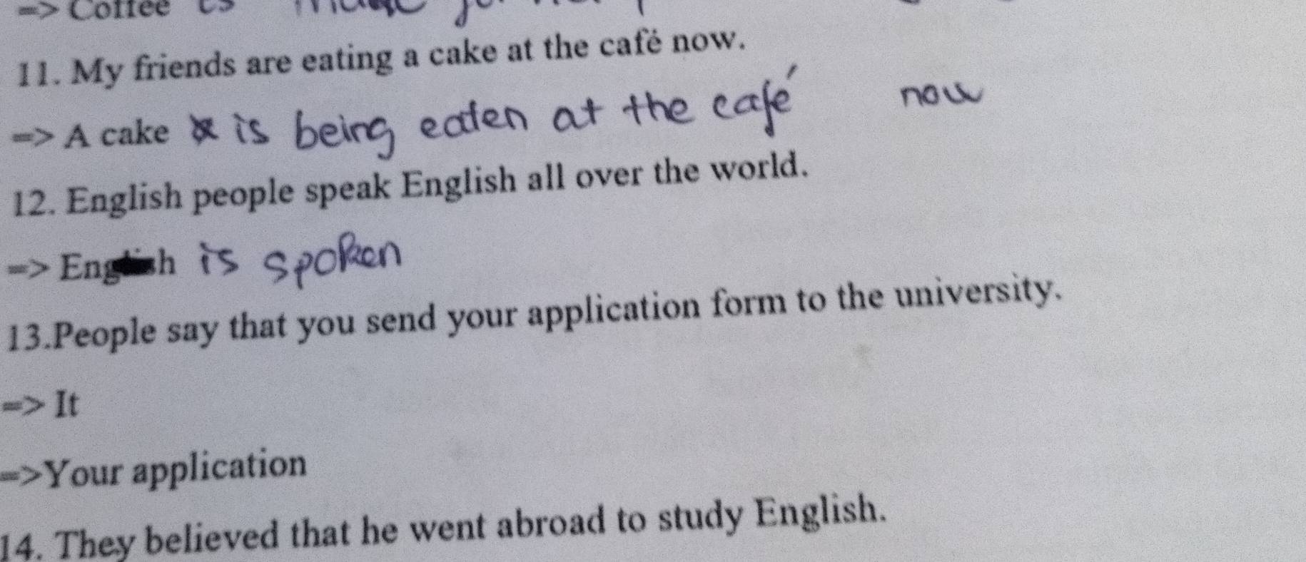 Coffee 
11. My friends are eating a cake at the café now. 
A cake 
12. English people speak English all over the world. 
English 
13.People say that you send your application form to the university. 
It 
Your application 
14. They believed that he went abroad to study English.