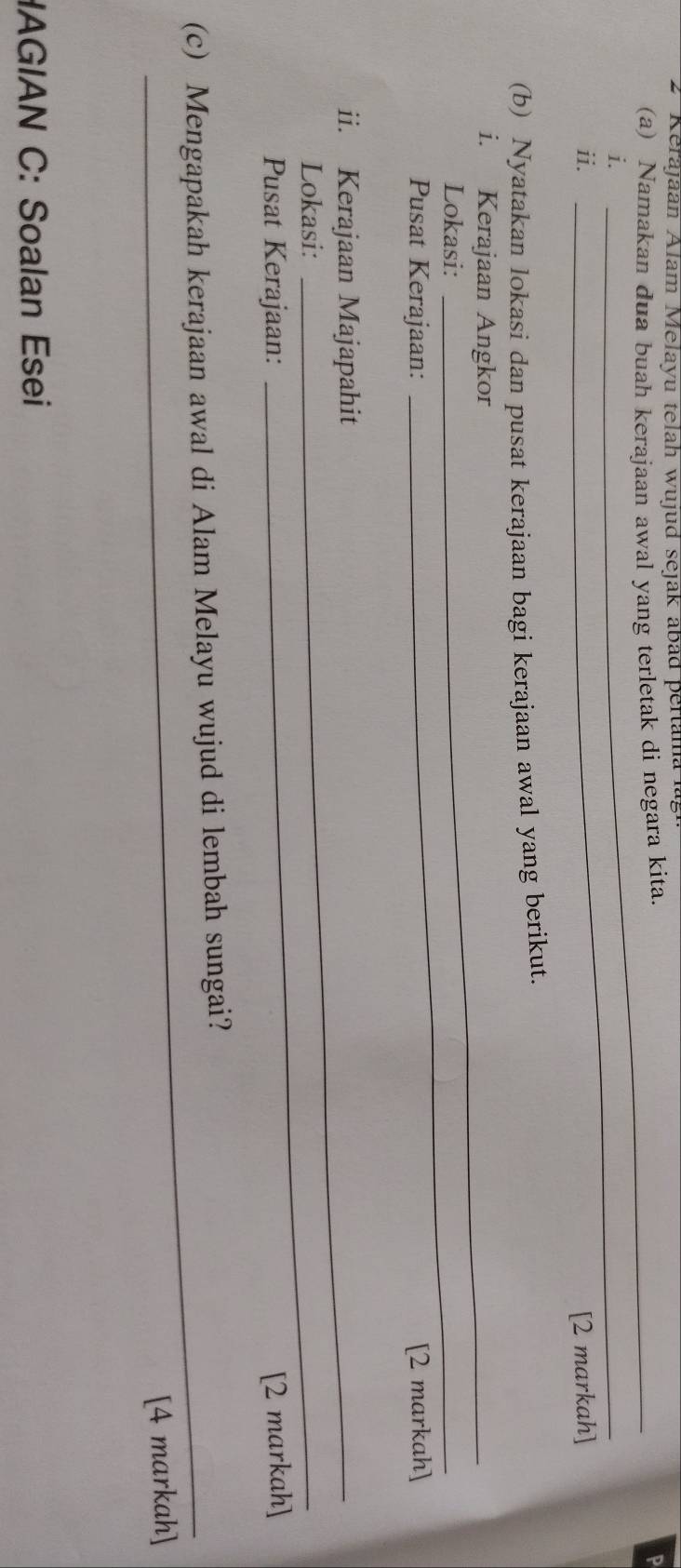 Kerajaan Alam Melayu telah wujud sejak abad pertama 
(a) Namakan dua buah kerajaan awal yang terletak di negara kita. 
P 
i. 
_ 
ii. [2 markah] 
(b) Nyatakan lokasi dan pusat kerajaan bagi kerajaan awal yang berikut. 
i. Kerajaan Angkor 
Lokasi: 
_ 
Pusat Kerajaan: [2 markah] 
ii. Kerajaan Majapahit 
Lokasi: 
_ 
Pusat Kerajaan: [2 markah] 
(c) Mengapakah kerajaan awal di Alam Melayu wujud di lembah sungai? 
[4 markah] 
HAGIAN C: Soalan Esei