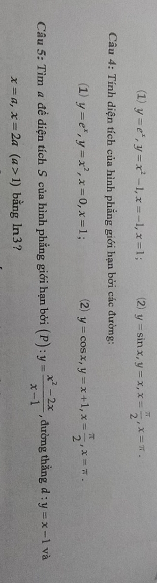 (1) y=e^x, y=x^2-1, x=-1, x=1; (2) y=sin x, y=x, x= π /2 , x=π. 
Câu 4: Tính diện tích của hình phẳng giới hạn bởi các đường:
(1) y=e^x, y=x^2, x=0, x=1; (2) y=cos x, y=x+1, x= π /2 , x=π. 
- 
Câu 5: Tìm # đề diện tích S của hình phẳng giới hạn bởi i (P): . y= (x^2-2x)/x-1  , đường thằng d:y=x-1 và
x=a, x=2a(a>1) bằng ln3?