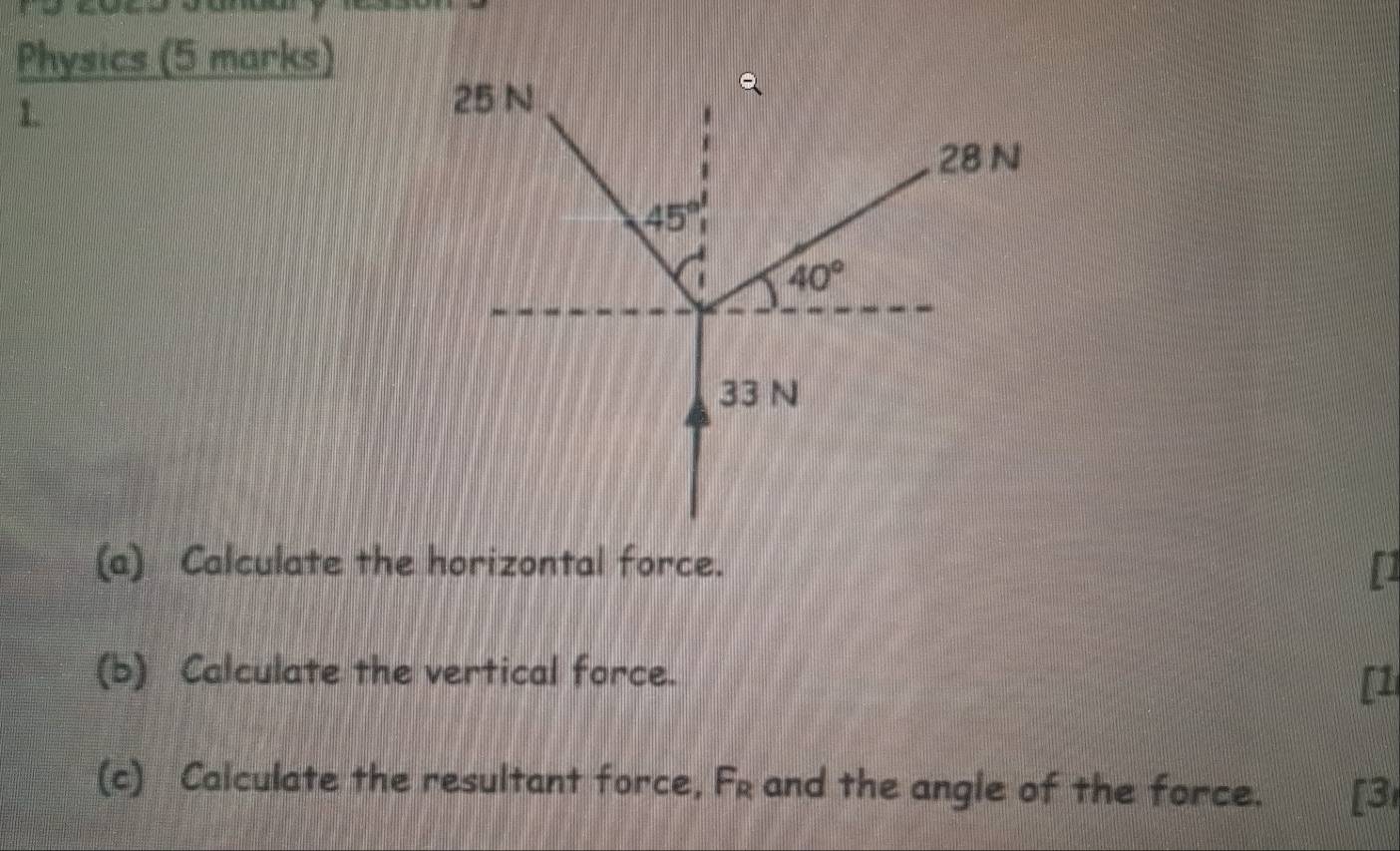 Physics (5 marks) 
1.
25 N
28 N
45°
40°
33 N
(a) Calculate the horizontal force. [] 
(b) Calculate the vertical force. 
[1 
(c) Calculate the resultant force, Fr and the angle of the force. [3