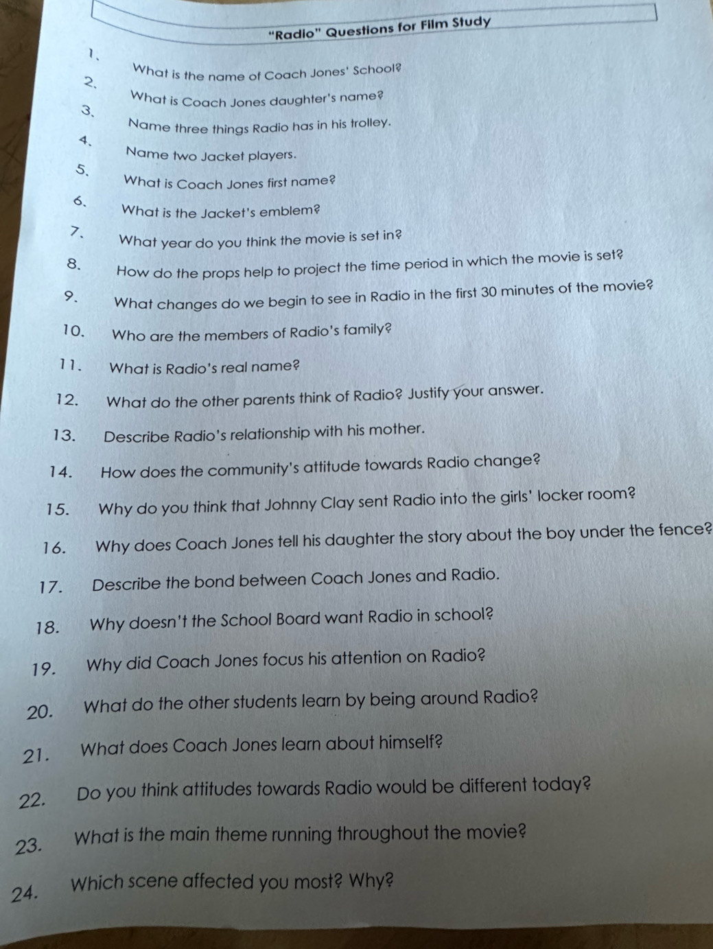 “Radio” Questions for Film Study 
1. 
What is the name of Coach Jones' School? 
2. 
What is Coach Jones daughter's name? 
3. 
Name three things Radio has in his trolley. 
4. 
Name two Jacket players. 
5. 
What is Coach Jones first name? 
6. 
What is the Jacket's emblem? 
7. _What year do you think the movie is set in? 
8. 
How do the props help to project the time period in which the movie is set? 
9. What changes do we begin to see in Radio in the first 30 minutes of the movie? 
10. Who are the members of Radio's family? 
11. What is Radio's real name? 
12. What do the other parents think of Radio? Justify your answer. 
13. Describe Radio's relationship with his mother. 
14. How does the community's attitude towards Radio change? 
15. Why do you think that Johnny Clay sent Radio into the girls' locker room? 
16. Why does Coach Jones tell his daughter the story about the boy under the fence? 
17. Describe the bond between Coach Jones and Radio. 
18. Why doesn't the School Board want Radio in school? 
19. Why did Coach Jones focus his attention on Radio? 
20. What do the other students learn by being around Radio? 
21. What does Coach Jones learn about himself? 
22. Do you think attitudes towards Radio would be different today? 
23. What is the main theme running throughout the movie? 
24. Which scene affected you most? Why?