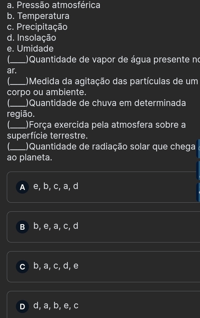 Pressão atmosférica
b. Temperatura
c. Precipitação
d. Insolação
e. Umidade
_ ()Quantidade de vapor de água presente no
ar.
_ ()Medida da agitação das partículas de um
corpo ou ambiente.
_ )Quantidade de chuva em determinada
região.
_ ()Força exercida pela atmosfera sobre a
superfície terrestre.
_ ()Quantidade de radiação solar que chega
ao planeta.
A e, b, c, a, d
B b, e, a, c, d
b, a, c, d, e
D d, a, b, e, c