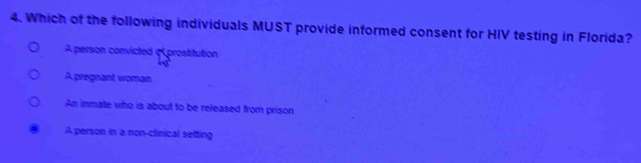 Which of the following individuals MUST provide informed consent for HIV testing in Florida?
Aperson convicted «prostitution
A pregnant woman
An inmate who is about to be released from prison
A person in a non-clinical setting