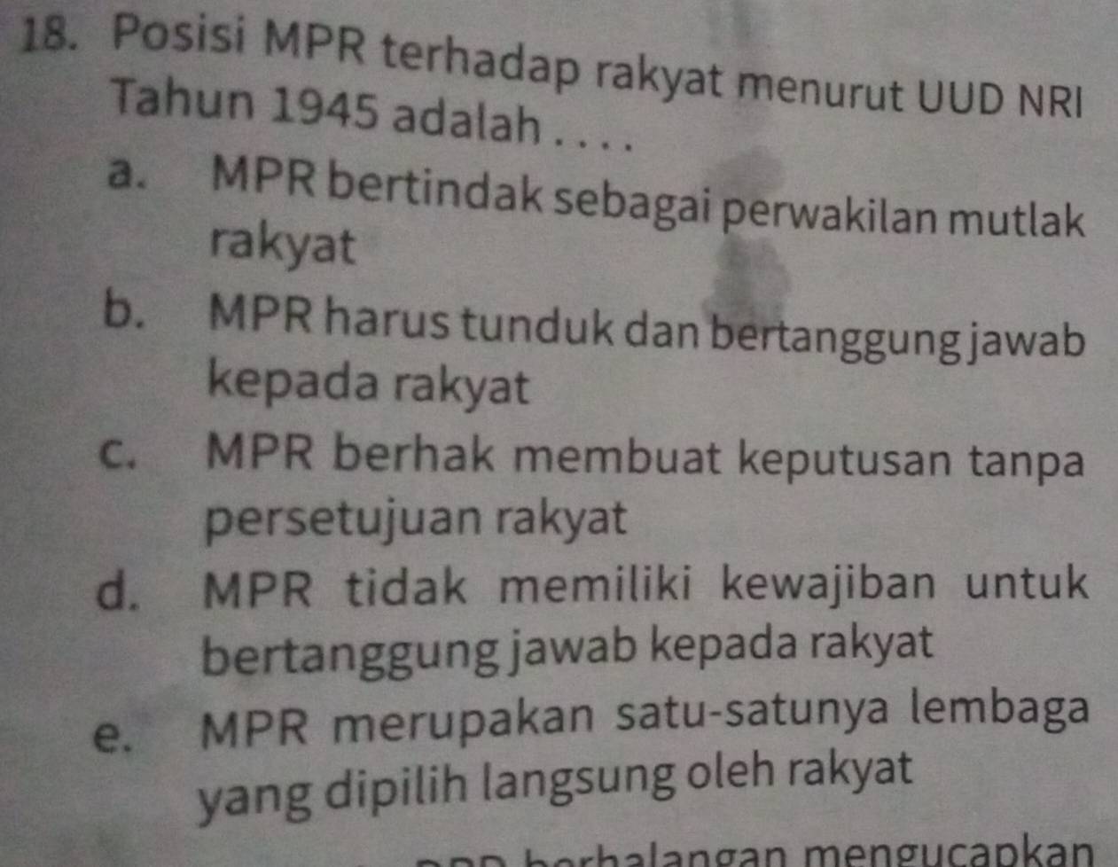 Posisi MPR terhadap rakyat menurut UUD NRI
Tahun 1945 adalah . . . .
a. MPR bertindak sebagai perwakilan mutlak
rakyat
b. MPR harus tunduk dan bertanggung jawab
kepada rakyat
c. MPR berhak membuat keputusan tanpa
persetujuan rakyat
d. MPR tidak memiliki kewajiban untuk
bertanggung jawab kepada rakyat
e. MPR merupakan satu-satunya lembaga
yang dipilih langsung oleh rakyat
rha l angan mengucapkan