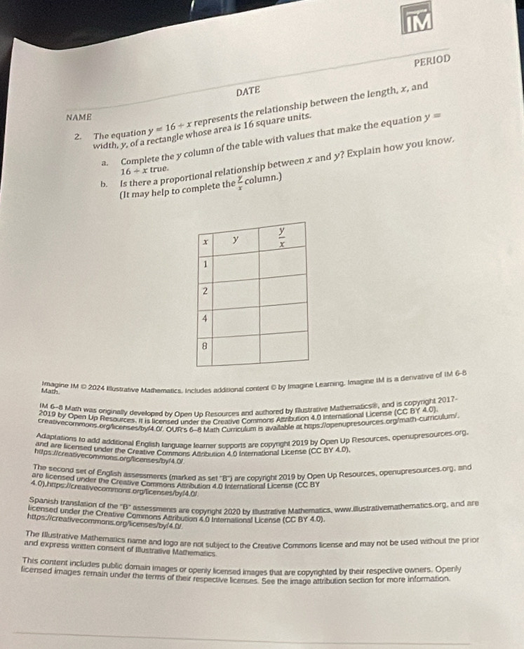 PERIOD
DATE
2. The equation y=16+x represents the relationship between the length, x, and
NAME
hose area is 16 square units.
a. Complete the y column of the table with values that make the equation y=
width, y, of a
b. Is there a proportional relationship between x and y? Explain how you know.
16/ xtrue.
(It may help to complete the  y/x  column.)
Imagine IM © 2024 Illustrative Mathematics. Includes addisional content © by Imagine Learning, Imagine IM is a derivative of IM 6-8
Math
IM 6-8 Math was orginally developed by Onen Un Resources and authored by fillustrative Mathematicss, and is copyright 2017
2019 by Open Up Resources. It is licensed under the Creative Commons Altribution 4.0 International License (CC B Y 4.0)
creativecommons.org/licenses/by/4 0/. OUR's 6-8 Math Curriculum is available at https://openupresources.org/math-curriculum/.
Adaptations to add additional English language learner supports are copyrght 2019 by Open Up Resources, openupresources.org.
and are licensed under the Creative Comans Mirbution 4.0 International License (CC BY 4.0).
https://creativecommons.org/licenses/byf4.0/
The second sel of English assessments (marked as set ''B'') are coovright 2019 by Open Up Resources, openupresources.org, and
are licensed under the Creative Commons Attribution 4.0 International License (CC BY
4.0).https://creat/vecommons.org/licenses/by/4.0/
Spanish transfation of the B° ässessments are copyright 2020 by Illustrative Mathematics, www.illustrativemathematics.org, and are
licensed under the Creative Commons Attribution 4.0 International License (CC BY 4.0).
https://creativecommons.org/licenses/by/4.0/
The Ilustrative Mathematics name and logo are not subject to the Creative Commons license and may not be used without the prio
and express written consent of Illustrative Mathematics
This content includes public domain images or openly licensed images that are copynghted by their respective owners. Openly
ficensed images remain under the terms of their respective licenses. See the image altribution section for more information.