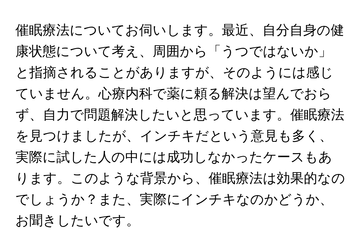 催眠療法についてお伺いします。最近、自分自身の健康状態について考え、周囲から「うつではないか」と指摘されることがありますが、そのようには感じていません。心療内科で薬に頼る解決は望んでおらず、自力で問題解決したいと思っています。催眠療法を見つけましたが、インチキだという意見も多く、実際に試した人の中には成功しなかったケースもあります。このような背景から、催眠療法は効果的なのでしょうか？また、実際にインチキなのかどうか、お聞きしたいです。