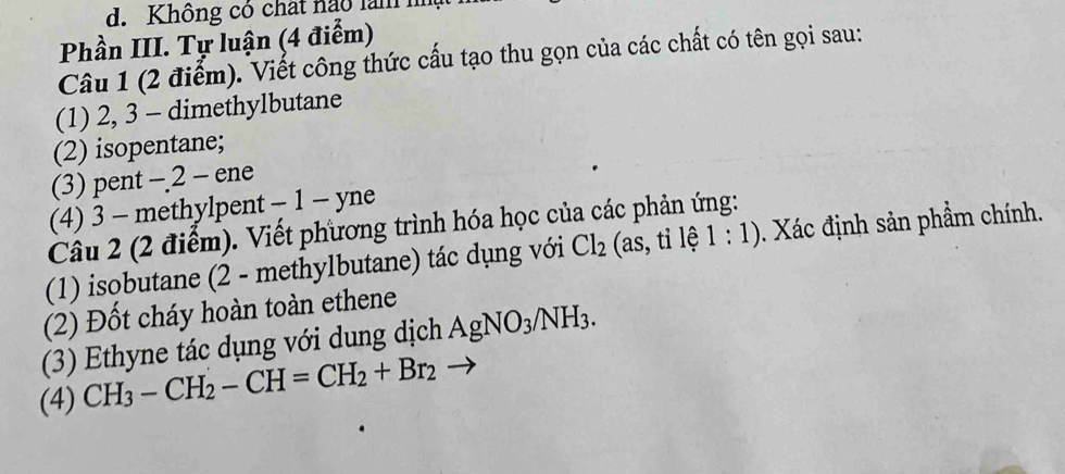 Không có chất ngo làmm 
Phần III. Tự luận (4 điểm) 
Câu 1 (2 điểm). Viết công thức cấu tạo thu gọn của các chất có tên gọi sau: 
(1) 2, 3 - dimethylbutane 
(2) isopentane; 
(3) pent - 2 - ene 
(4) 3 - methylpent - 1 - yne 
Câu 2 (2 điểm). Viết phương trình hóa học của các phản ứng: 
(1) isobutane (2 - methylbutane) tác dụng với Cl_2 (as, tỉ lệ 1:1). Xác định sản phẩm chính. 
(2) Đốt cháy hoàn toàn ethene 
(3) Ethyne tác dụng với dung dịch AgNO_3/NH_3. 
(4) CH_3-CH_2-CH=CH_2+Br_2 -