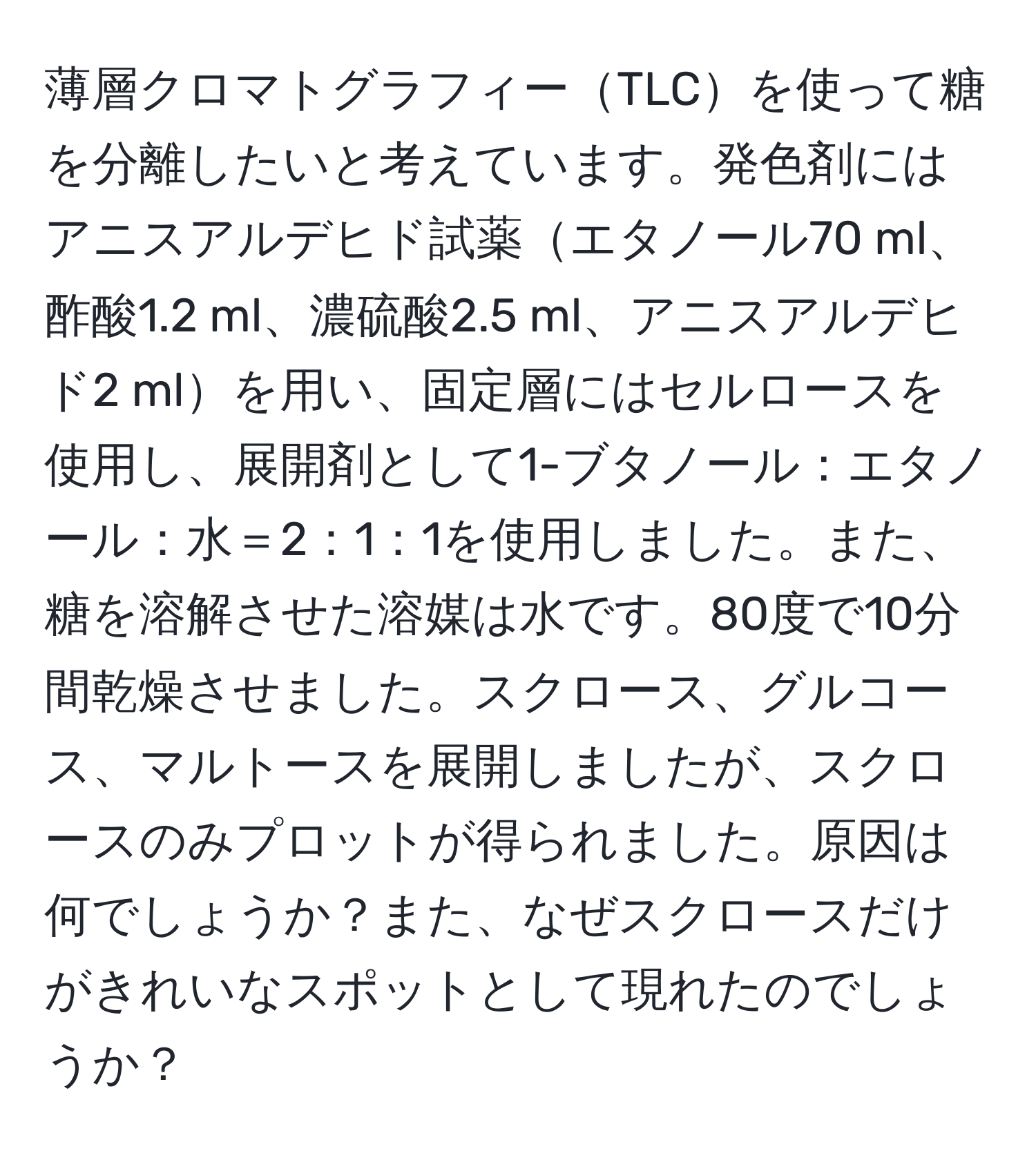 薄層クロマトグラフィーTLCを使って糖を分離したいと考えています。発色剤にはアニスアルデヒド試薬エタノール70 ml、酢酸1.2 ml、濃硫酸2.5 ml、アニスアルデヒド2 mlを用い、固定層にはセルロースを使用し、展開剤として1-ブタノール：エタノール：水＝2：1：1を使用しました。また、糖を溶解させた溶媒は水です。80度で10分間乾燥させました。スクロース、グルコース、マルトースを展開しましたが、スクロースのみプロットが得られました。原因は何でしょうか？また、なぜスクロースだけがきれいなスポットとして現れたのでしょうか？