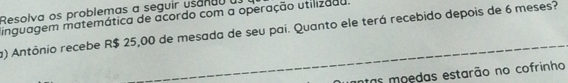 Resolva os problemas a seguir usanau a 
inguagem matemática de acordo com a operação utilizaau. 
a) Antônio recebe R$ 25,00 de mesada de seu pai. Quanto ele terá recebido depois de 6 meses? 
as moedas estarão no cofrinho