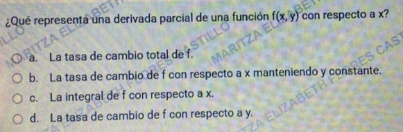 ¿Qué representa una derivada parcial de una función f(x,y) con respecto a x?
a. La tasa de cambio total de f.
b. La tasa de cambio de f con respecto a x manteniendo y constante.
c. La integral de f con respecto a x.
d. La tasa de cambio de f con respecto a y.