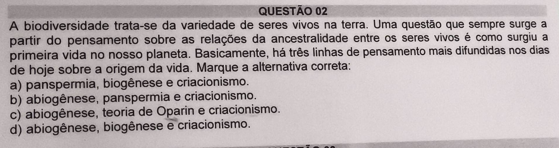 A biodiversidade trata-se da variedade de seres vivos na terra. Uma questão que sempre surge a
partir do pensamento sobre as relações da ancestralidade entre os seres vivos é como surgiu a
primeira vida no nosso planeta. Basicamente, há três linhas de pensamento mais difundidas nos dias
de hoje sobre a origem da vida. Marque a alternativa correta:
a) panspermia, biogênese e criacionismo.
b) abiogênese, panspermia e criacionismo.
c) abiogênese, teoria de Oparin e criacionismo.
d) abiogênese, biogênese e criacionismo.