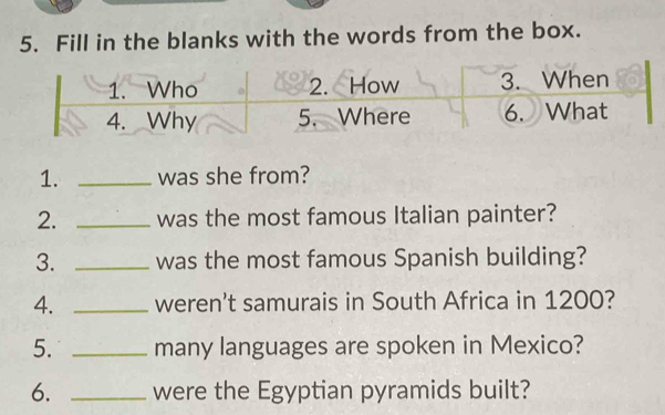 Fill in the blanks with the words from the box. 
1. _was she from? 
2. _was the most famous Italian painter? 
3. _was the most famous Spanish building? 
4. _weren't samurais in South Africa in 1200? 
5. _many languages are spoken in Mexico? 
6. _were the Egyptian pyramids built?