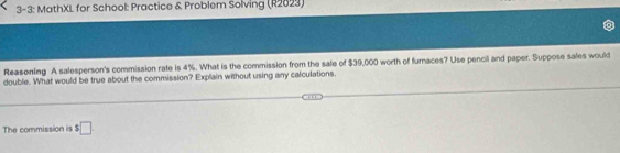 3-3: MathXL for School: Practice & Problem Solving (R2023) 
Reasoning A salesperson's commission rate is 4%. What is the commission from the sale of $39,000 worth of furnaces? Use pencil and paper. Suppose sales would 
double. What would be true about the commission? Explain without using any calculations. 
The commission is $□