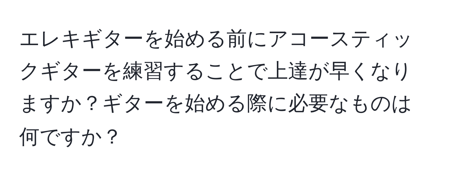 エレキギターを始める前にアコースティックギターを練習することで上達が早くなりますか？ギターを始める際に必要なものは何ですか？