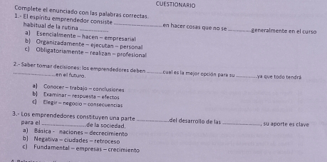 CUESTIONARIO
Complete el enunciado con las palabras correctas
1.- El espiritu emprendedor consiste _en hacer cosas que no se _generalmente en el curso
habitual de la rutina
a) Esencialmente - hacen- empresarial
b) Organizadamente- ejecutan - personal
c) Obligatoriamente - realizan - profesional
2.- Saber tomar decisiones: los emprendedores deben _cual es la mejor opción para su _ya que todo tendrá
en ell futuro.
a) Conocer-trabajo-conclusiones
b) Examinar - respuesta - efectos
c) Elegir- negocio -consecuencias
3.- Los emprendedores constituyen una parte _del desarrollo de las _, su aporte es clave
para el de la sociedad.
a) Básica - naciones - decrecimiento
b) Negativa - ciudades - retroceso
c) Fundamental - empresas - crecimiento