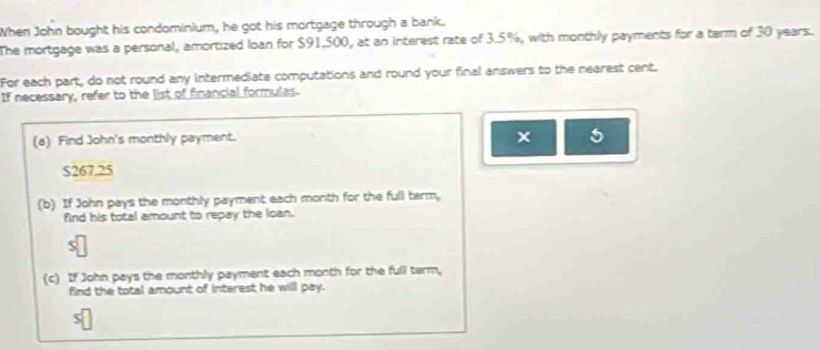 When John bought his condominium, he got his mortgage through a bank. 
The mortgage was a personal, amortized loan for $91,500, at an interest rate of 3.5%, with monthly payments for a term of 30 years. 
For each part, do not round any intermediate computations and round your final answers to the nearest cent. 
If necessary, refer to the list of financial formulas. 
(a) Find John's monthly payment. 
× 5
$267.25
(b) If John pays the monthly payment each month for the full term, 
find his total amount to repay the loan. 
(c) If John pays the monthly payment each month for the full term, 
find the total amount of interest he will pay.
$