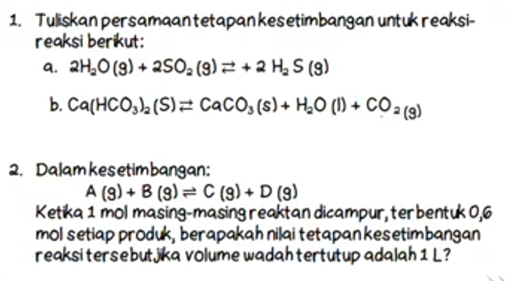 Tuliskan persamaan tetapan kesetimbangan untuk reaksi- 
reaksi berikut: 
a. 2H_2O(g)+2SO_2(g)leftharpoons +2H_2S(g)
b. Ca(HCO_3)_2(S)leftharpoons CaCO_3(s)+H_2O(l)+CO_2(g)
2. Dalamkesetimbangan:
A(g)+B(g)leftharpoons C(g)+D(g)
Ketika 1 mol masing-masing reaktan dicampur, terbentuk 0,6
mol setiap produk, berapakah nilai tetapan kesetimbangan 
reaksi tersebutjika volume wadah tertutup adalah 1 L?