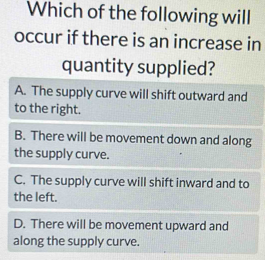 Which of the following will
occur if there is an increase in
quantity supplied?
A. The supply curve will shift outward and
to the right.
B. There will be movement down and along
the supply curve.
C. The supply curve will shift inward and to
the left.
D. There will be movement upward and
along the supply curve.