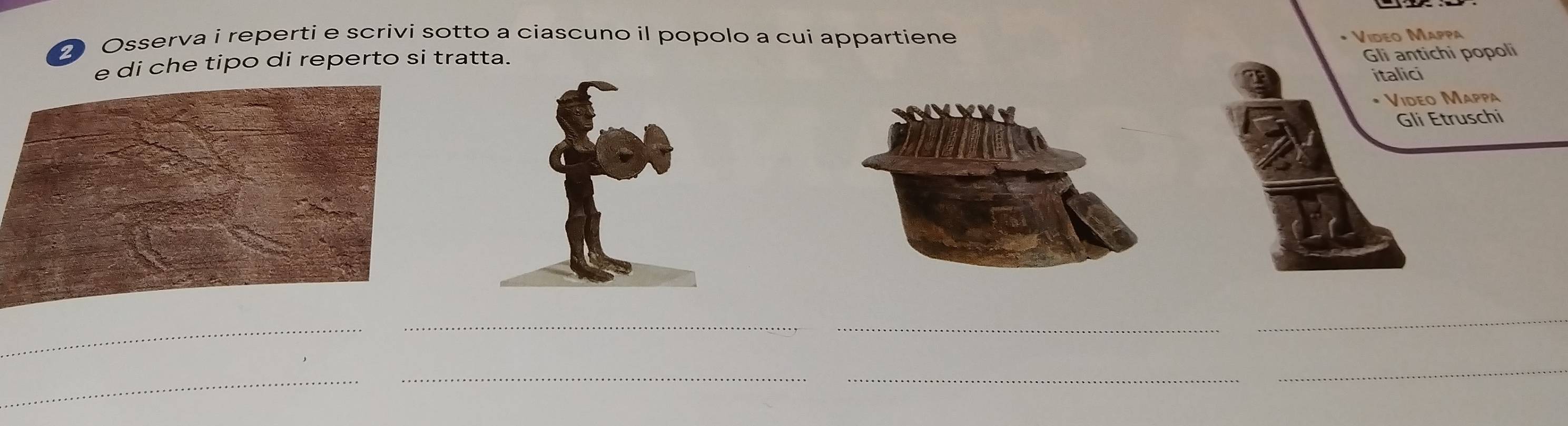 Osserva i reperti e scrivi sotto a ciascuno il popolo a cui appartiene • Video Mappa 
e di che tipo di reperto si tratta. 
Gli antichi popoli 
italici 
• Video Mappa 
Gli Etruschi 
_ 
_ 
_ 
__ 
_ 
_