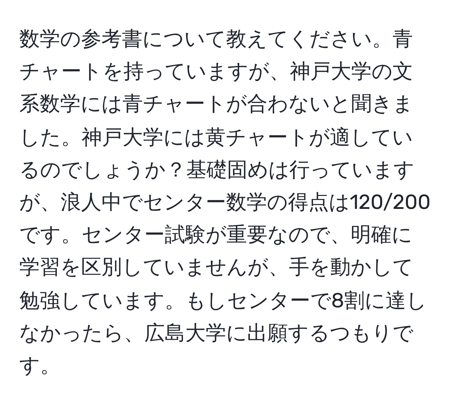 数学の参考書について教えてください。青チャートを持っていますが、神戸大学の文系数学には青チャートが合わないと聞きました。神戸大学には黄チャートが適しているのでしょうか？基礎固めは行っていますが、浪人中でセンター数学の得点は120/200です。センター試験が重要なので、明確に学習を区別していませんが、手を動かして勉強しています。もしセンターで8割に達しなかったら、広島大学に出願するつもりです。