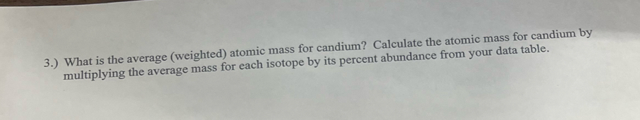 3.) What is the average (weighted) atomic mass for candium? Calculate the atomic mass for candium by 
multiplying the average mass for each isotope by its percent abundance from your data table.