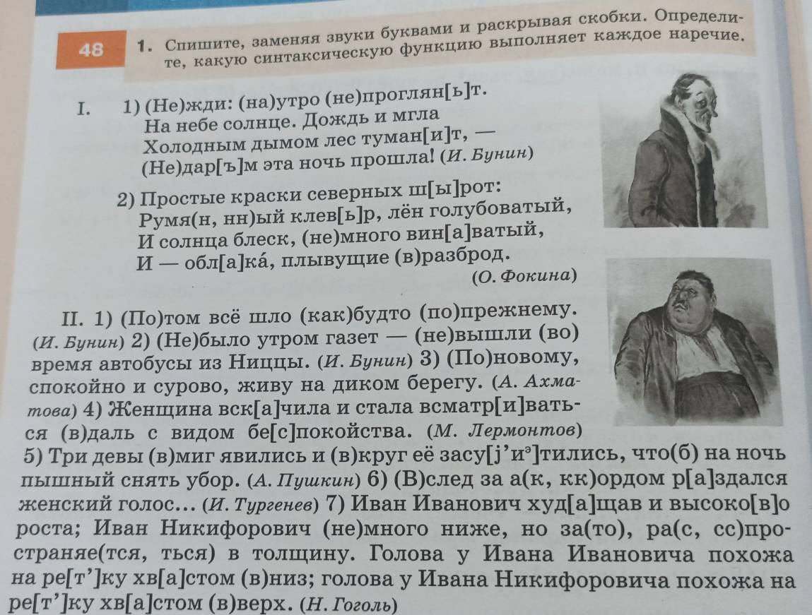 48  1. Сиишеите, заменяя звуки буквамии раскрывая скобки. Определи
те, какую синтаксическую функцию выполняет каждое наречие.
I. 1) (Не)жди: (на)утро (не)проглян[ь]т.
На небе солнце. Дождь и мгла
Χолодньм дымом лес туманμи]т, 
(Не)дар[ъ]м эта ночь прошла! (И. Бунин)
2) Простые краски северных ш[ы]рот:
Ρумя(н, нн)ый клев[ь]р, лён голубоватый,
И солнца блеск, (не)много вин[а]ватый,
И — обл[а]кά, πлывушие (в)разброд.
(Ο. Φокина)
II. 1) (Πо)том всё шло (как)будто (πоηпрежнему.
(И. Бунин) 2) (Не)было утром газет — (не)вышли (во)
время автобусы из Ниццы. (И. Бунин) З) (По)новому,
спокойно и сурово, живу на диком берегу. (А. Ахмα-
товд) 4) еншина вск[а]чила и стала всматр[и]вать-
ся (в)даль с видом бе[с]покойства. (М. Лермонтов)
5) Три девы (вηмиг явились и (в)круг её засу[j⁷и⁹]тились, что(б) на ночь
пышный снять убор. (А. Пушкин) б) (В)след за а(к, кк)ордом р[а]здался
женский голос… (И. Тургенев) 7) Иван Иванович худ[а]шав и высоко[в]о
роста; Иван Никифорович (неηмного ниже, но за(τо), ра(с, сс)про-
страняе(тся, ться) в толшину. Голова у Ивана Ивановича похожа
на ре[т⁷]ку хв[а]стом (вениз； голова у Ивана Никифоровича πохожа на
ре[т’]ку хв[а]стом (в)верх. (Н. Γоголь)