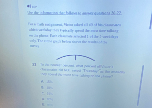 ESP
Use the information that follows to answer questions 20-22.
For a math assignment, Victor asked all 40 of his classmates
which weekday they typically spend the most time talking
on the phone. Each classmate selected 1 of the 5 weekdays
only. The circle graph below shows the results of the
survey.
21 To the nearest percent, what percent of Victor's
classmates did NOT select ''Thursday'' as the weekday
they spend the most time talking on the phone?
A. 15%
B. 18%
C. 34%
D. 60%
E. 85%