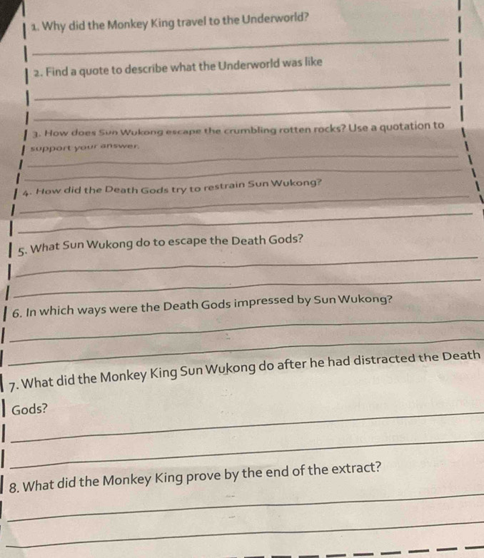 Why did the Monkey King travel to the Underworld? 
_ 
_ 
2. Find a quote to describe what the Underworld was like 
_ 
3. How does Sun Wukong escape the crumbling rotten rocks? Use a quotation to 
_ 
support your answer. 
_ 
_ 
4. How did the Death Gods try to restrain Sun Wukong? 
_ 
_ 
5. What Sun Wukong do to escape the Death Gods? 
_ 
_ 
6. In which ways were the Death Gods impressed by Sun Wukong? 
_ 
7. What did the Monkey King Sun Wukong do after he had distracted the Death 
_Gods? 
_ 
_ 
8. What did the Monkey King prove by the end of the extract? 
_